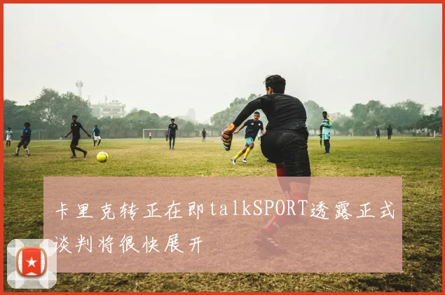 卡里克转正在即talkSPORT透露正式谈判将很快展开