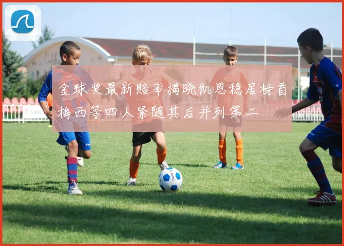 金球奖最新赔率揭晓凯恩稳居榜首梅西等四人紧随其后并列第二