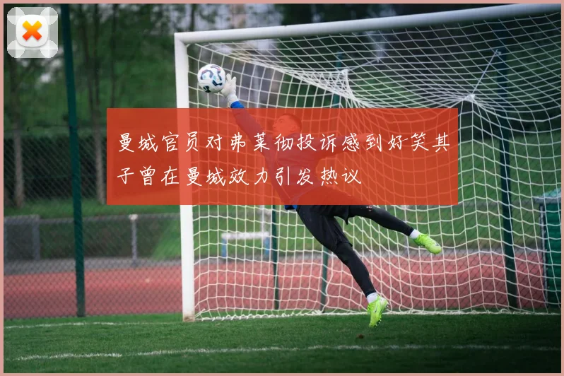 曼城官员对弗莱彻投诉感到好笑其子曾在曼城效力引发热议