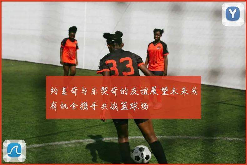 约基奇与东契奇的友谊展望未来或有机会携手共战篮球场