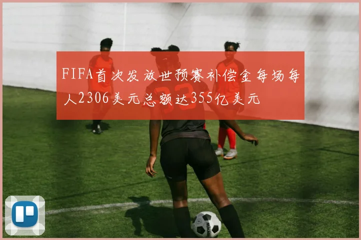 FIFA首次发放世预赛补偿金每场每人2306美元总额达355亿美元