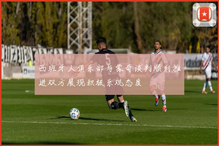 西班牙人俱乐部与蒙奇谈判顺利推进双方展现积极乐观态度