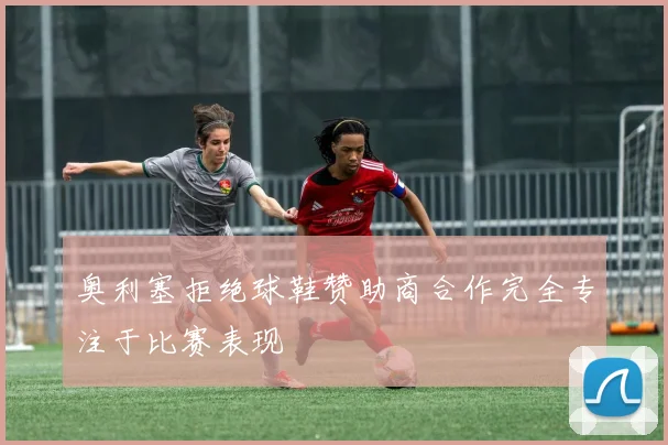 奥利塞拒绝球鞋赞助商合作完全专注于比赛表现