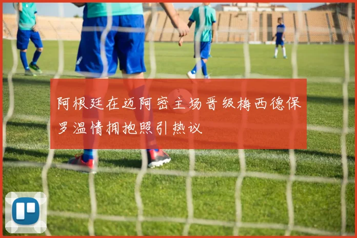 阿根廷在迈阿密主场晋级梅西德保罗温情拥抱照引热议