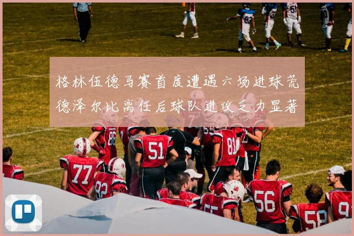 格林伍德马赛首度遭遇六场进球荒德泽尔比离任后球队进攻乏力显著