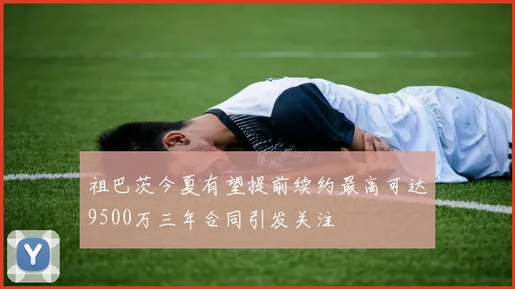 祖巴茨今夏有望提前续约最高可达9500万三年合同引发关注
